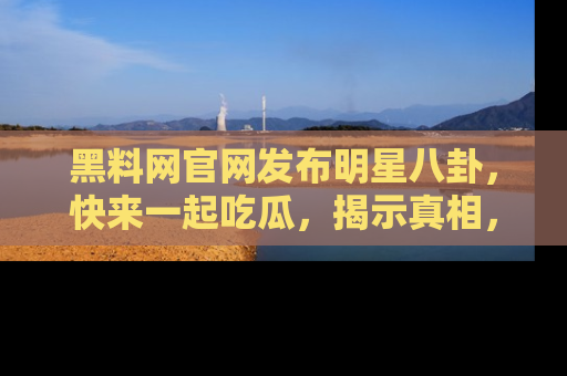 黑料网官网发布明星八卦，快来一起吃瓜，揭示真相，乐趣无穷！