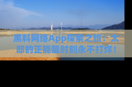 黑料网络App探索之旅：太郎的正能量时刻永不打烊！