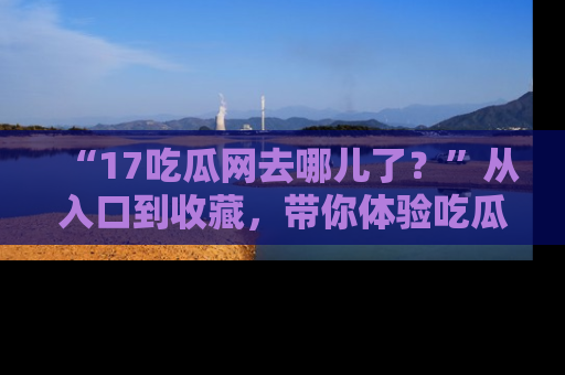 “17吃瓜网去哪儿了?”从入口到收藏,带你体验吃瓜新风潮!