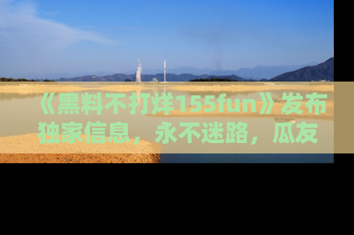 《黑料不打烊155fun》发布独家信息,永不迷路,瓜友们的最佳选择!