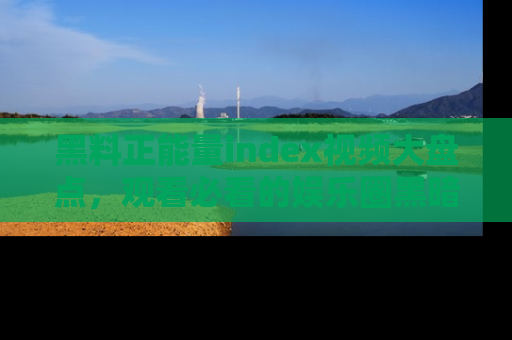 黑料正能量index视频大盘点，观看必看的娱乐圈黑暗与光明！