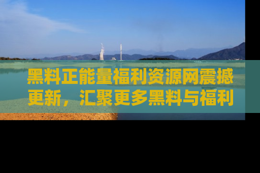 黑料正能量福利资源网震撼更新，汇聚更多黑料与福利！