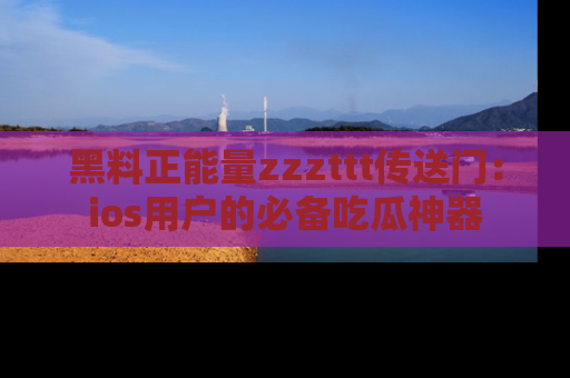 黑料正能量zzzttt传送门：ios用户的必备吃瓜神器
