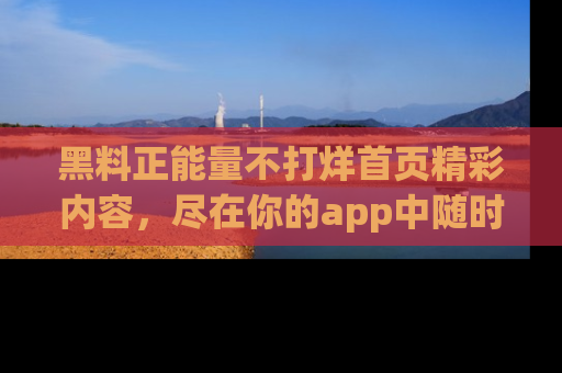 黑料正能量不打烊首页精彩内容，尽在你的app中随时观看