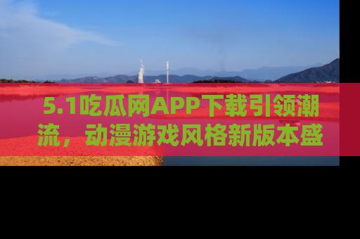 5.1吃瓜网APP下载引领潮流,动漫游戏风格新版本盛情发布!