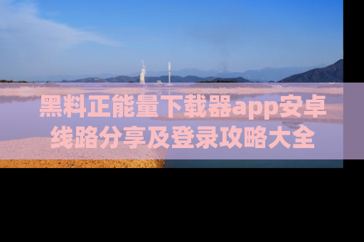 黑料正能量下载器app安卓线路分享及登录攻略大全