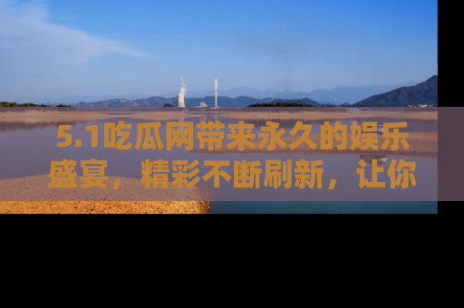 5.1吃瓜网带来永久的娱乐盛宴,精彩不断刷新,让你乐在其中