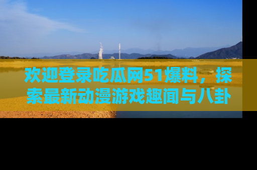 欢迎登录吃瓜网51爆料,探索最新动漫游戏趣闻与八卦!