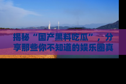 揭秘“国产黑料吃瓜”,分享那些你不知道的娱乐圈真实内幕!