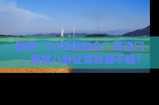 解锁“51吃瓜群众”传送门,新鲜八卦让你欲罢不能!