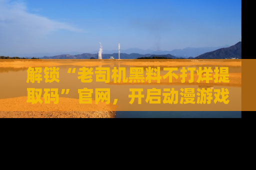 解锁“老司机黑料不打烊提取码”官网，开启动漫游戏的新次元之旅！