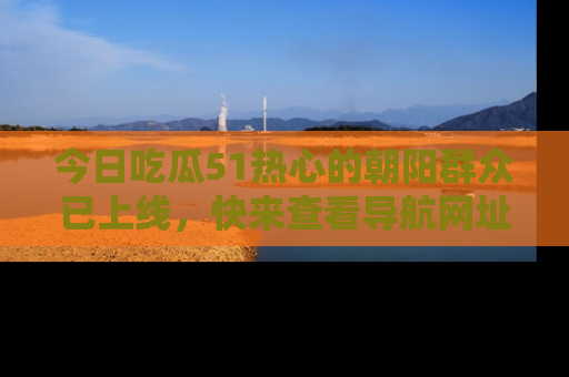 今日吃瓜51热心的朝阳群众已上线，快来查看导航网址，获取最新吃瓜资讯！