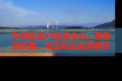 今日吃瓜91吃瓜中心：聚焦娱乐圈，丰富吃瓜资源等你解锁