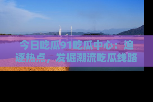 今日吃瓜91吃瓜中心:追逐热点,发掘潮流吃瓜线路!