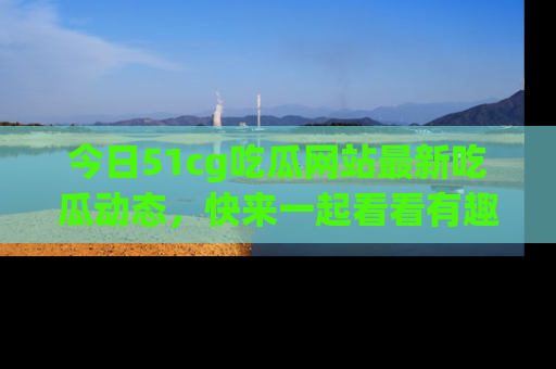 今日51cg吃瓜网站最新吃瓜动态,快来一起看看有趣的事情!