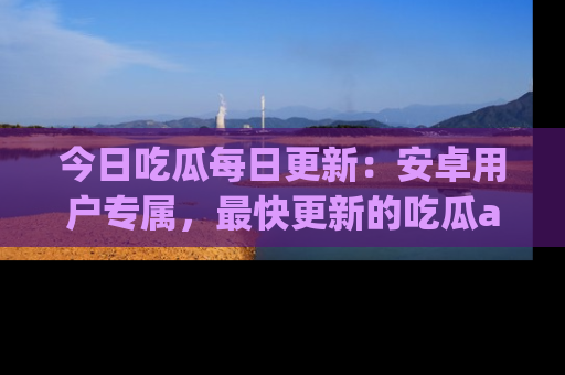 今日吃瓜每日更新：安卓用户专属，最快更新的吃瓜app值得拥有。