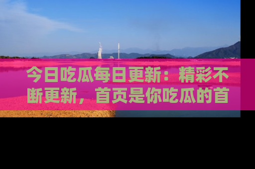 今日吃瓜每日更新:精彩不断更新,首页是你吃瓜的首选!
