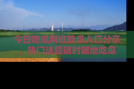今日吃瓜网红吃瓜入口分享,热门话题随时随地吃瓜