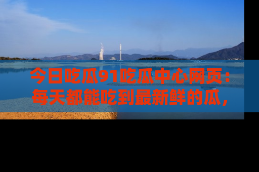 今日吃瓜91吃瓜中心网页：每天都能吃到最新鲜的瓜，八卦互动精彩无限！