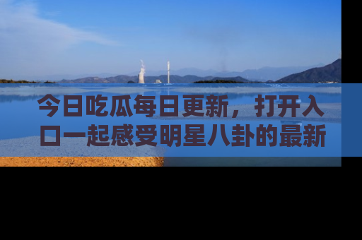 今日吃瓜每日更新,打开入口一起感受明星八卦的最新动态,别说我没告诉你哦!