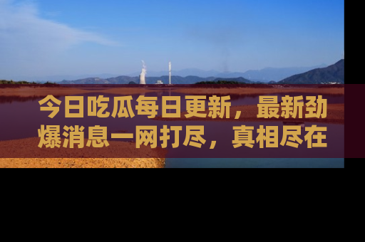 今日吃瓜每日更新,最新劲爆消息一网打尽,真相尽在其中!