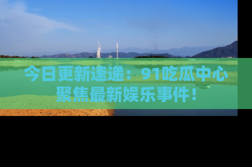 今日更新速递：91吃瓜中心聚焦最新娱乐事件！