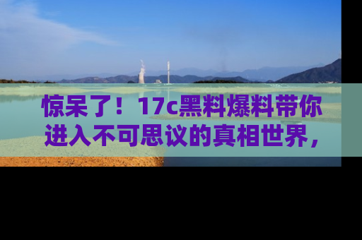惊呆了！17c黑料爆料带你进入不可思议的真相世界，赶快看链接！