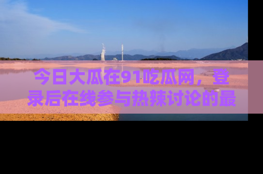 今日大瓜在91吃瓜网,登录后在线参与热辣讨论的最佳去处!