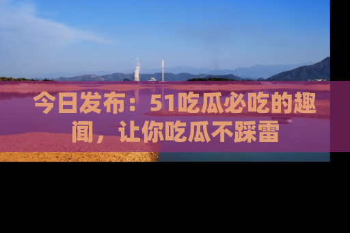 今日发布:51吃瓜必吃的趣闻,让你吃瓜不踩雷