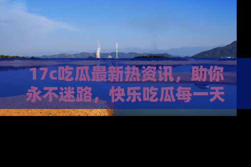 17c吃瓜最新热资讯,助你永不迷路,快乐吃瓜每一天!