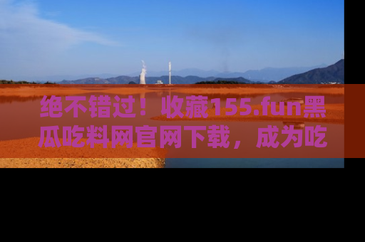 绝不错过！收藏155.fun黑瓜吃料网官网下载，成为吃瓜达人！
