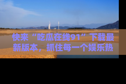 快来“吃瓜在线91”下载最新版本，抓住每一个娱乐热点的精彩瞬间！