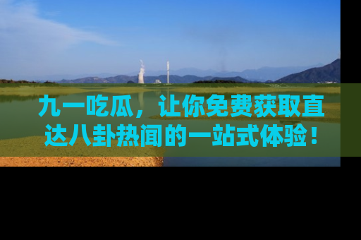 九一吃瓜，让你免费获取直达八卦热闻的一站式体验！