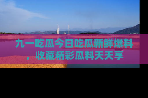 九一吃瓜今日吃瓜新鲜爆料，收藏精彩瓜料天天享
