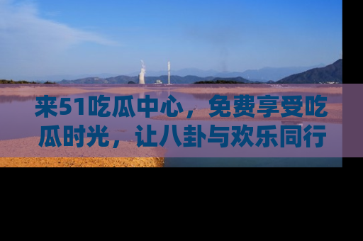 来51吃瓜中心，免费享受吃瓜时光，让八卦与欢乐同行！
