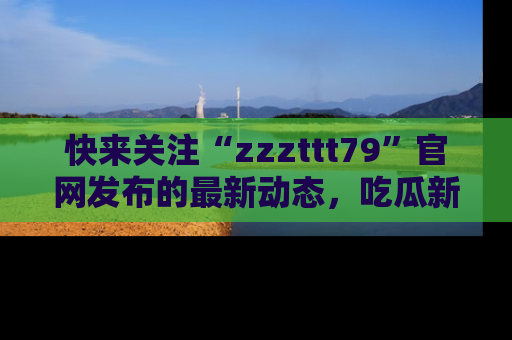 快来关注“zzzttt79”官网发布的最新动态,吃瓜新闻一手掌握,精彩不停!