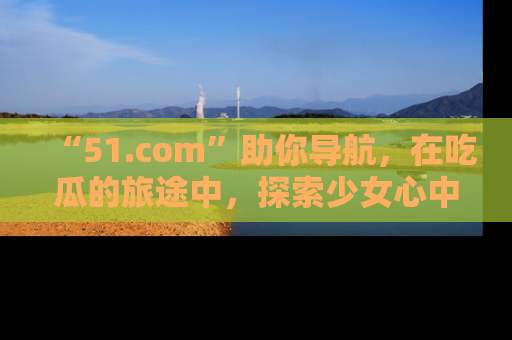 “51.com”助你导航,在吃瓜的旅途中,探索少女心中的小秘密喔!