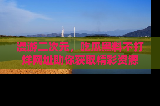 漫游二次元,吃瓜黑料不打烊网址助你获取精彩资源