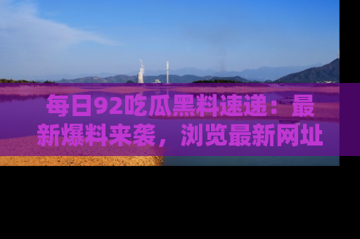 每日92吃瓜黑料速递:最新爆料来袭,浏览最新网址,畅享吃瓜乐趣!