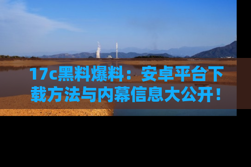 17c黑料爆料:安卓平台下载方法与内幕信息大公开!
