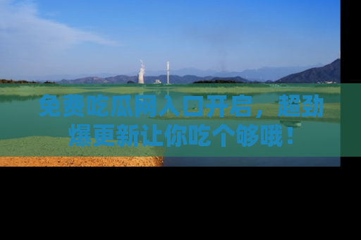 免费吃瓜网入口开启,超劲爆更新让你吃个够哦!