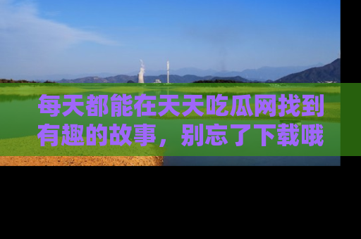 每天都能在天天吃瓜网找到有趣的故事,别忘了下载哦!
