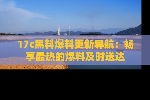 17c黑料爆料更新导航:畅享最热的爆料及时送达