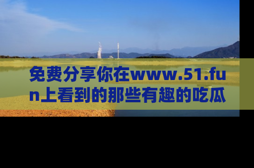 免费分享你在www.51.fun上看到的那些有趣的吃瓜趣闻吧!