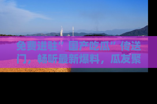 免费进驻”国产吃瓜”传送门,畅听最新爆料,瓜友聚集地等你!