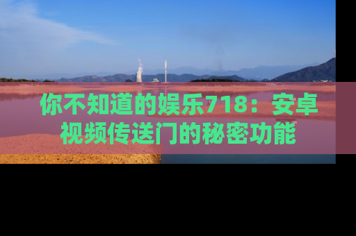 你不知道的娱乐718:安卓视频传送门的秘密功能