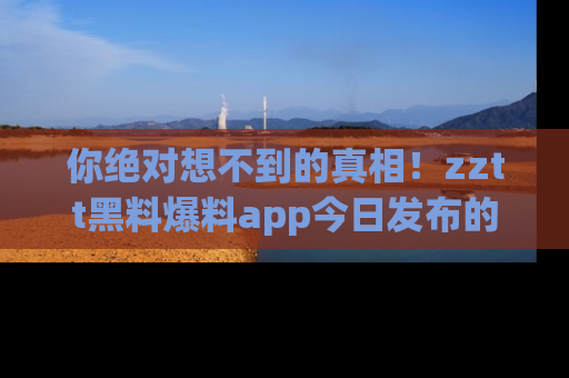 你绝对想不到的真相!zztt黑料爆料app今日发布的黑料让人叫绝!
