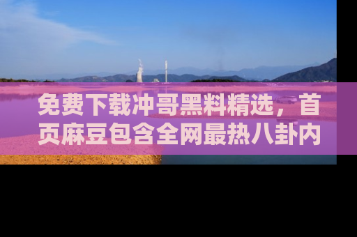 免费下载冲哥黑料精选，首页麻豆包含全网最热八卦内容