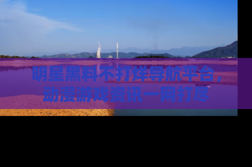 明星黑料不打烊导航平台，动漫游戏资讯一网打尽