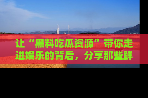 让“黑料吃瓜资源”带你走进娱乐的背后，分享那些鲜为人知的黑料，成为吃瓜界的资深玩家！
